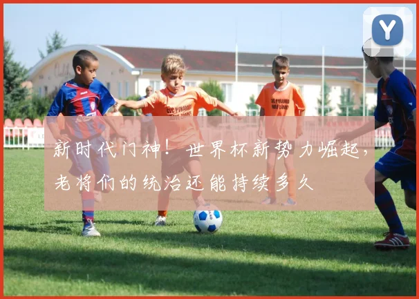 新时代门神！世界杯新势力崛起，老将们的统治还能持续多久