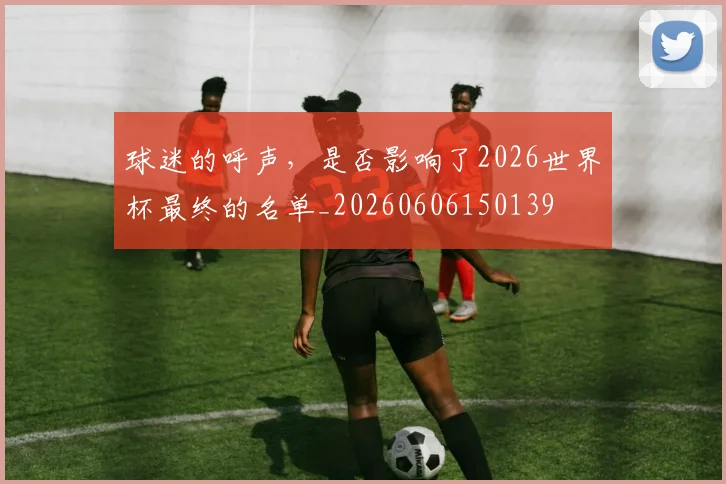球迷的呼声，是否影响了2026世界杯最终的名单_20260606150139