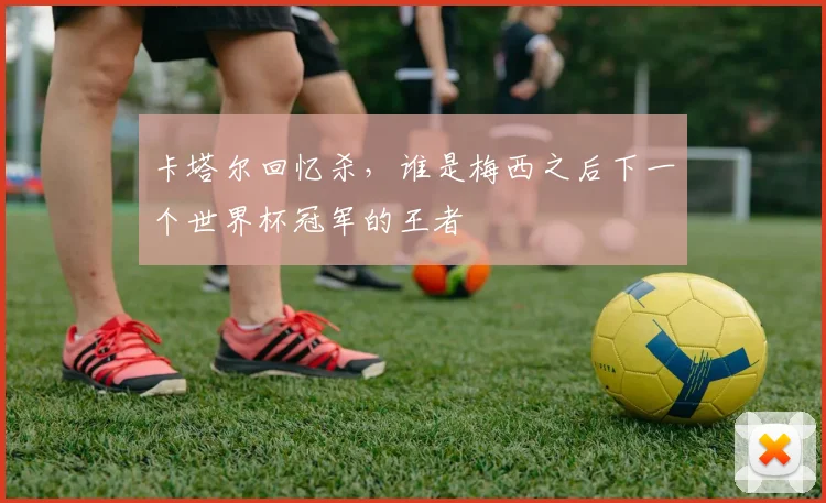 卡塔尔回忆杀，谁是梅西之后下一个世界杯冠军的王者