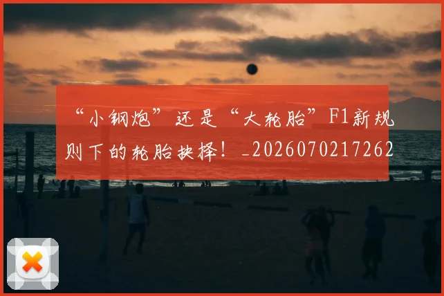 “小钢炮”还是“大轮胎”F1新规则下的轮胎抉择！_20260702172626