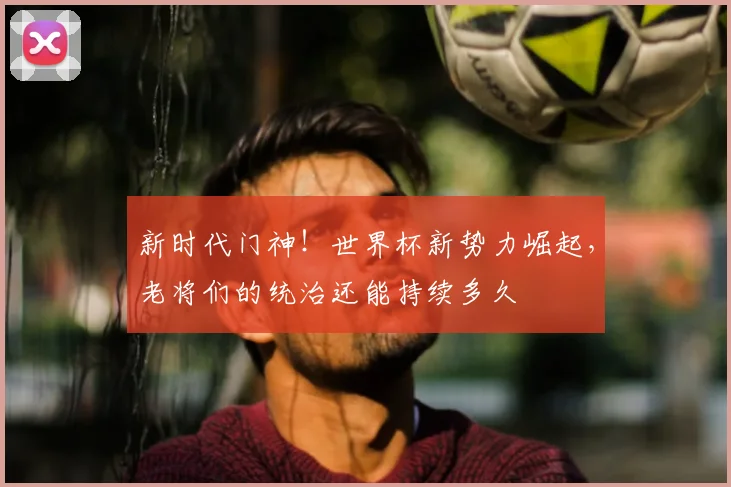 新时代门神！世界杯新势力崛起，老将们的统治还能持续多久