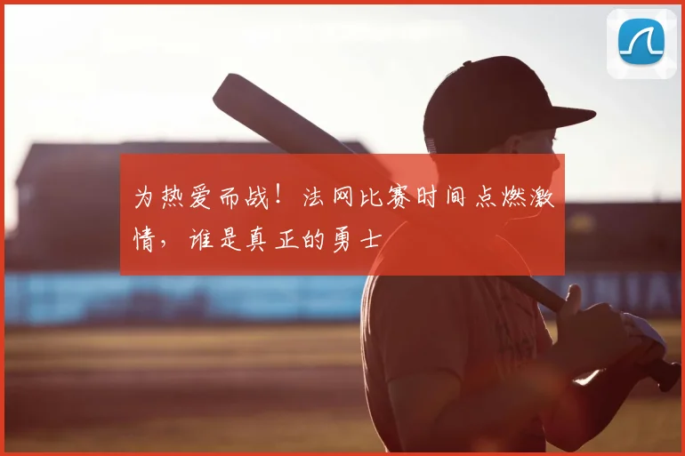 为热爱而战！法网比赛时间点燃激情，谁是真正的勇士