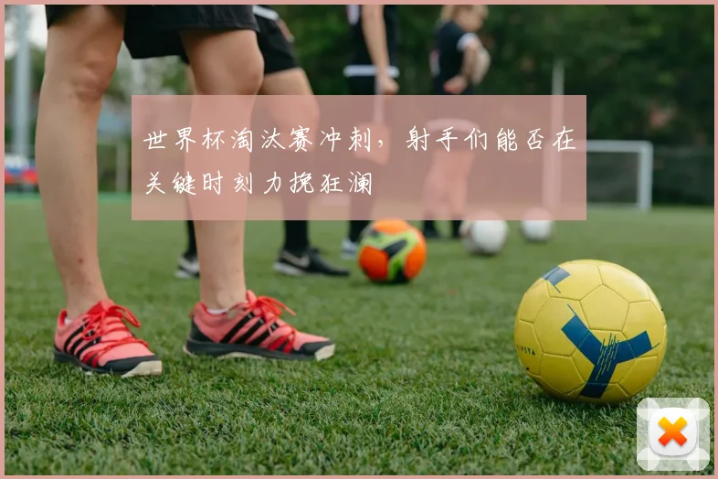 世界杯淘汰赛冲刺，射手们能否在关键时刻力挽狂澜