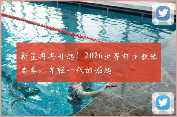 新星冉冉升起！2026世界杯主教练名单，年轻一代的崛起