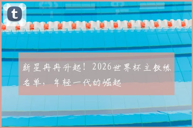 新星冉冉升起！2026世界杯主教练名单，年轻一代的崛起