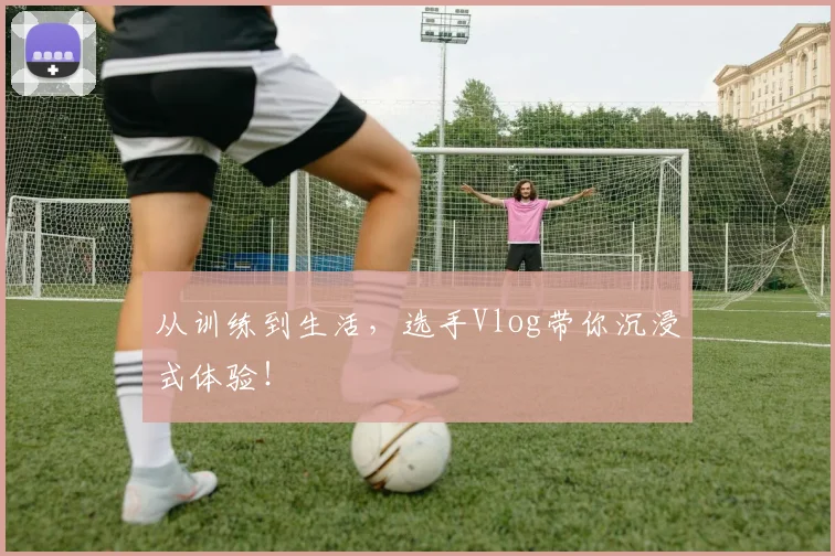 从训练到生活，选手Vlog带你沉浸式体验！