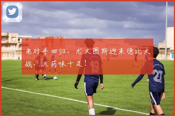 老对手回归，尤文图斯迎来德比大战，火药味十足！